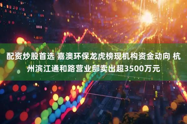 配资炒股首选 嘉澳环保龙虎榜现机构资金动向 杭州滨江通和路营业部卖出超3500万元