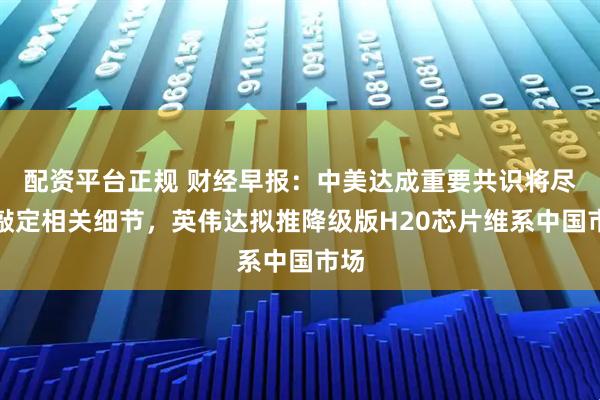 配资平台正规 财经早报：中美达成重要共识将尽快敲定相关细节，英伟达拟推降级版H20芯片维系中国市场