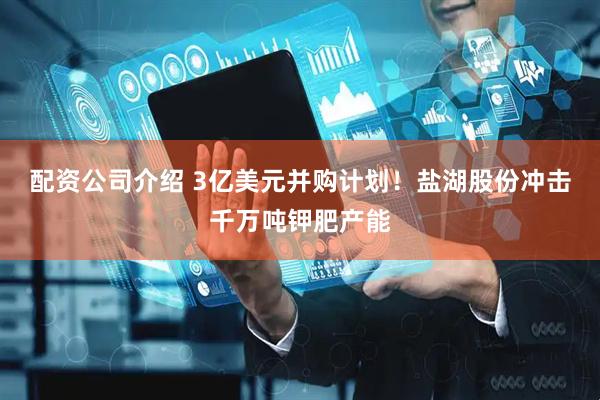 配资公司介绍 3亿美元并购计划！盐湖股份冲击千万吨钾肥产能
