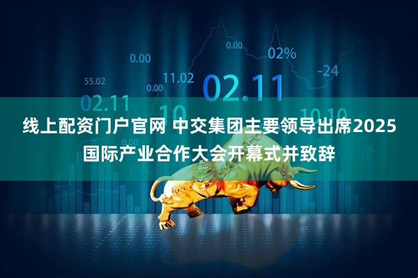 线上配资门户官网 中交集团主要领导出席2025国际产业合作大会开幕式并致辞