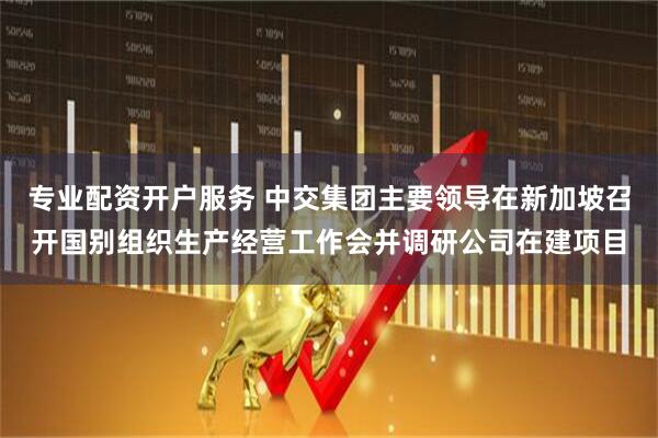 专业配资开户服务 中交集团主要领导在新加坡召开国别组织生产经营工作会并调研公司在建项目