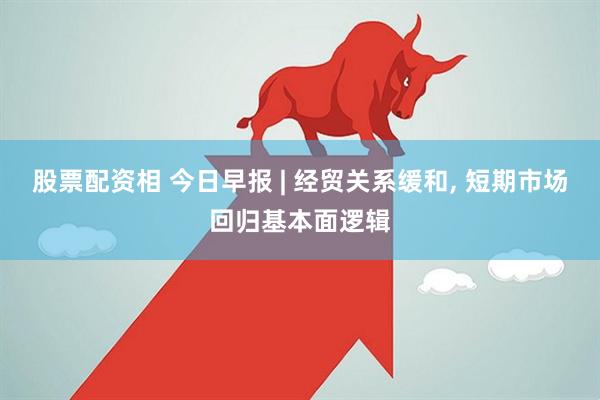 股票配资相 今日早报 | 经贸关系缓和, 短期市场回归基本面逻辑