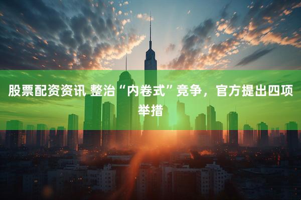 股票配资资讯 整治“内卷式”竞争，官方提出四项举措