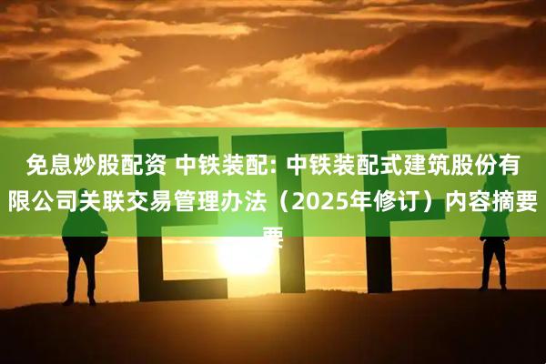 免息炒股配资 中铁装配: 中铁装配式建筑股份有限公司关联交易管理办法（2025年修订）内容摘要
