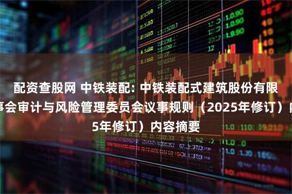 配资查股网 中铁装配: 中铁装配式建筑股份有限公司董事会审计与风险管理委员会议事规则（2025年修订）内容摘要