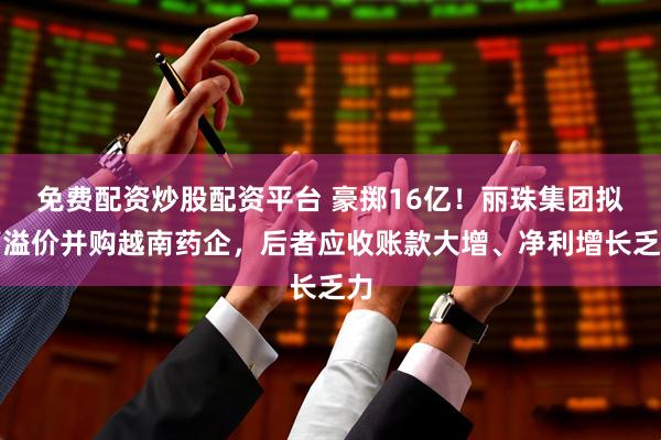 免费配资炒股配资平台 豪掷16亿！丽珠集团拟高溢价并购越南药企，后者应收账款大增、净利增长乏力