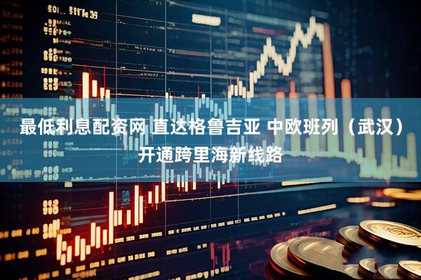 最低利息配资网 直达格鲁吉亚 中欧班列（武汉）开通跨里海新线路