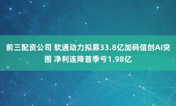 前三配资公司 软通动力拟募33.8亿加码信创AI突围 净利连降首季亏1.98亿