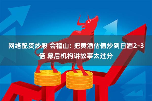 网络配资炒股 会稽山: 把黄酒估值炒到白酒2-3倍 幕后机构讲故事太过分