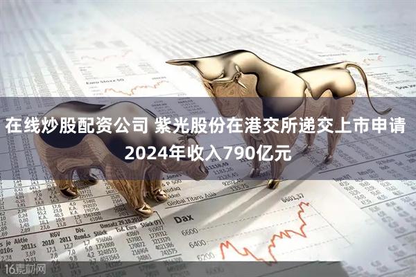 在线炒股配资公司 紫光股份在港交所递交上市申请 2024年收入790亿元