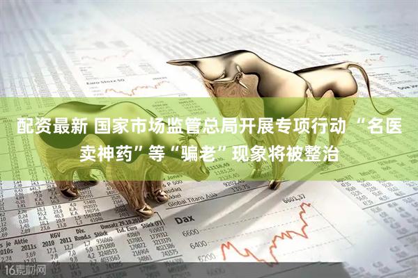 配资最新 国家市场监管总局开展专项行动 “名医卖神药”等“骗老”现象将被整治