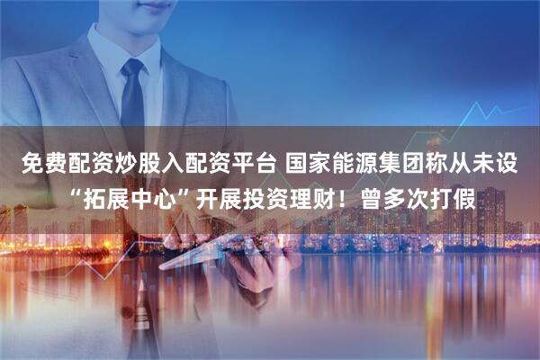 免费配资炒股入配资平台 国家能源集团称从未设“拓展中心”开展投资理财！曾多次打假