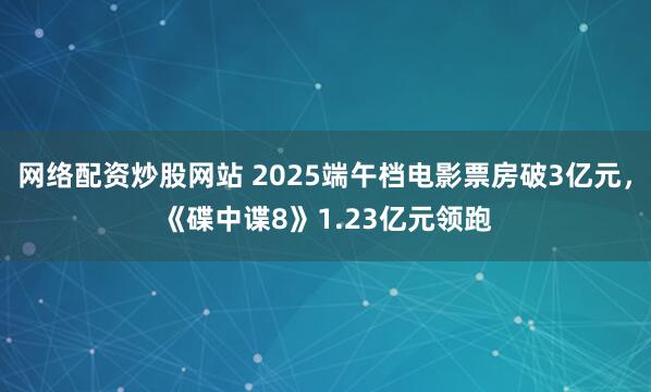 网络配资炒股网站 2025端午档电影票房破3亿元，《碟中谍8》1.23亿元领跑
