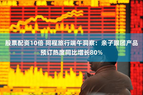 股票配资10倍 同程旅行端午洞察：亲子跟团产品预订热度同比增长80%