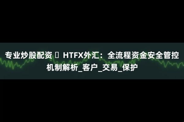 专业炒股配资 ​HTFX外汇：全流程资金安全管控机制解析_客户_交易_保护