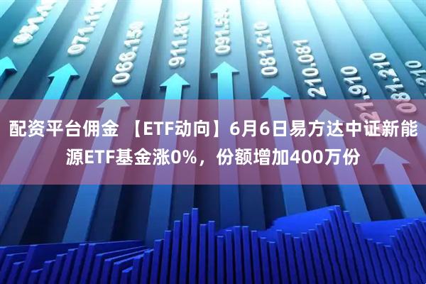 配资平台佣金 【ETF动向】6月6日易方达中证新能源ETF基金涨0%，份额增加400万份