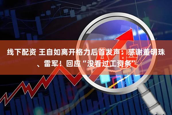 线下配资 王自如离开格力后首发声：感谢董明珠、雷军！回应“没看过工资条”