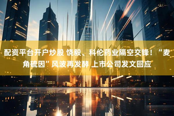配资平台开户炒股 饶毅、科伦药业隔空交锋！“麦角硫因”风波再发酵 上市公司发文回应