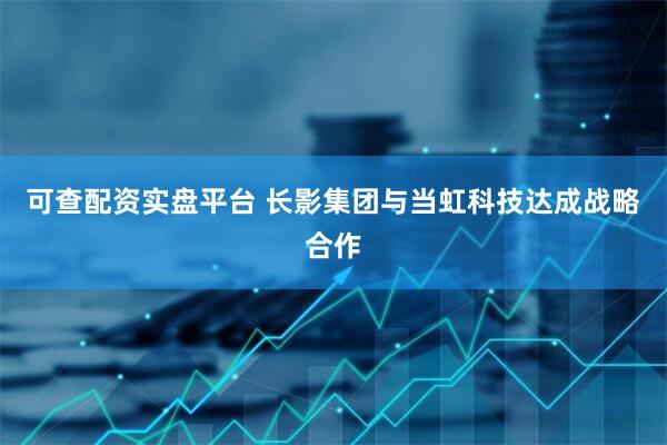 可查配资实盘平台 长影集团与当虹科技达成战略合作