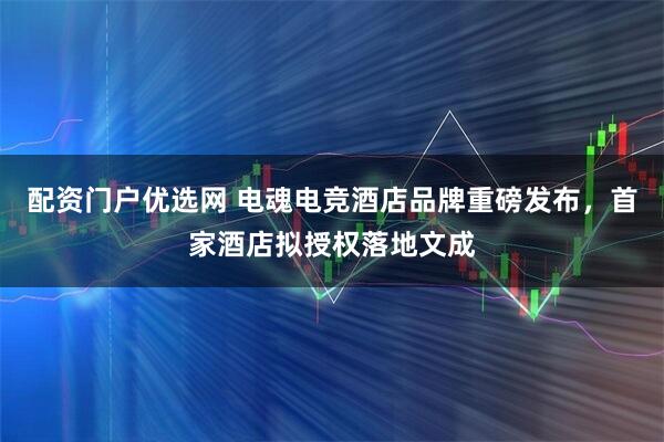 配资门户优选网 电魂电竞酒店品牌重磅发布，首家酒店拟授权落地文成