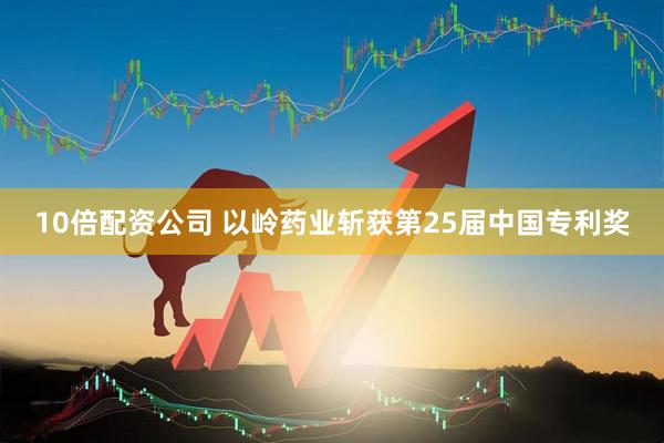 10倍配资公司 以岭药业斩获第25届中国专利奖