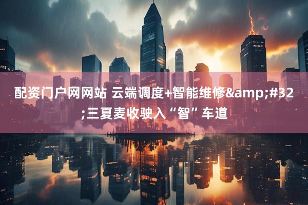 配资门户网网站 云端调度+智能维修&#32;三夏麦收驶入“智”车道