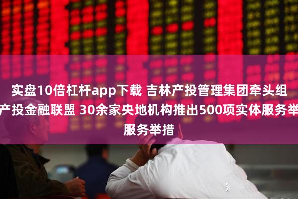 实盘10倍杠杆app下载 吉林产投管理集团牵头组建产投金融联盟 30余家央地机构推出500项实体服务举措