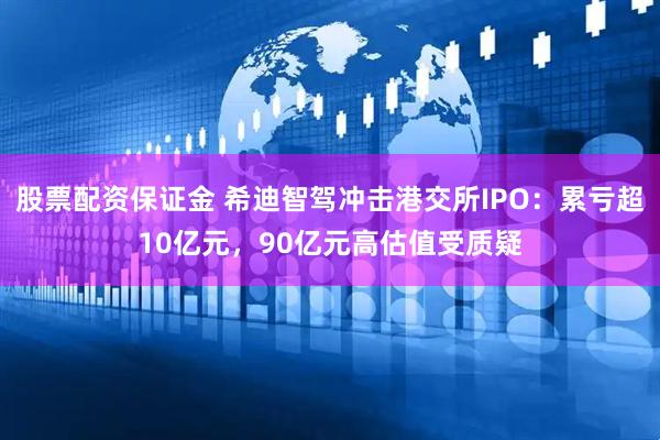 股票配资保证金 希迪智驾冲击港交所IPO：累亏超10亿元，90亿元高估值受质疑