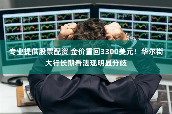 专业提供股票配资 金价重回3300美元！华尔街大行长期看法现明显分歧