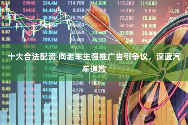 十大合法配资 向老车主强推广告引争议，深蓝汽车道歉