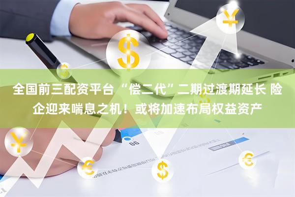 全国前三配资平台 “偿二代”二期过渡期延长 险企迎来喘息之机！或将加速布局权益资产