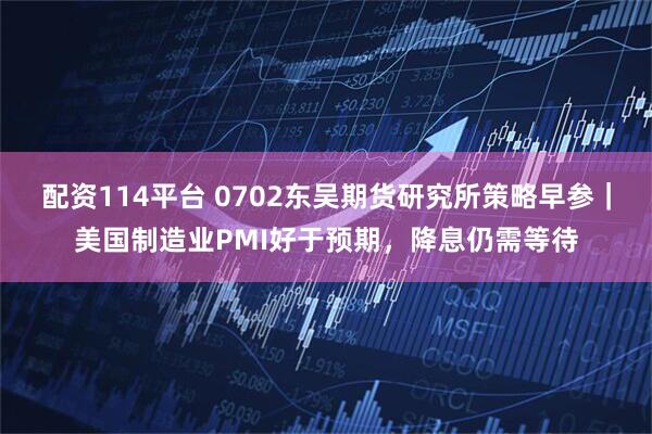 配资114平台 0702东吴期货研究所策略早参｜美国制造业PMI好于预期，降息仍需等待