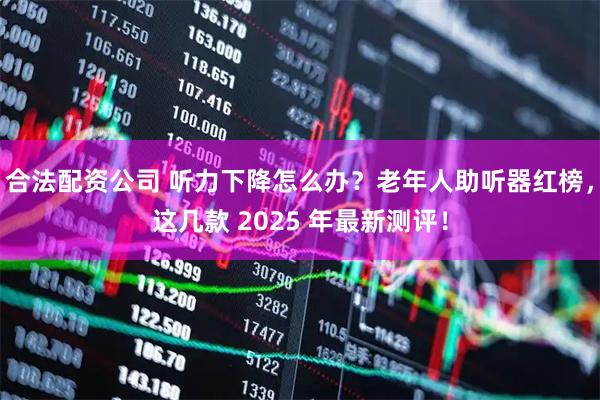 合法配资公司 听力下降怎么办？老年人助听器红榜，这几款 2025 年最新测评！
