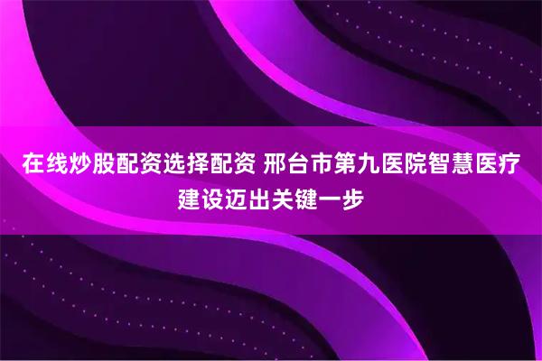 在线炒股配资选择配资 邢台市第九医院智慧医疗建设迈出关键一步