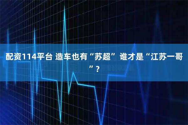 配资114平台 造车也有“苏超” 谁才是“江苏一哥”？
