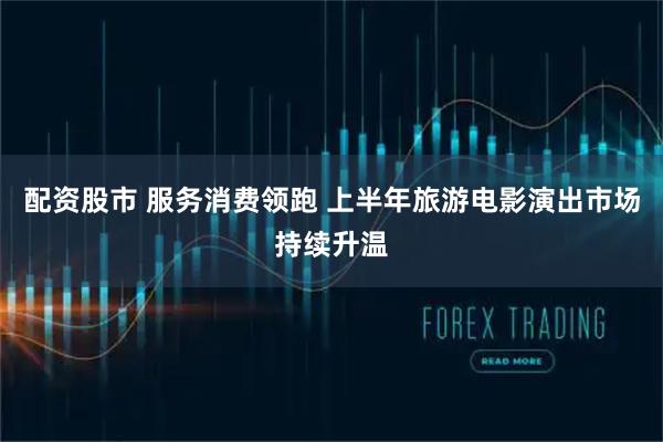 配资股市 服务消费领跑 上半年旅游电影演出市场持续升温