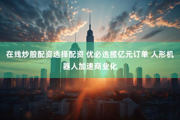 在线炒股配资选择配资 优必选揽亿元订单 人形机器人加速商业化