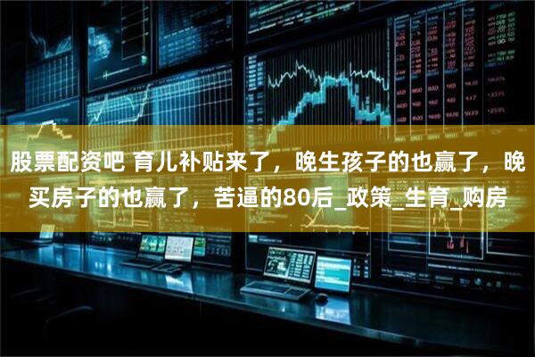 股票配资吧 育儿补贴来了，晚生孩子的也赢了，晚买房子的也赢了，苦逼的80后_政策_生育_购房