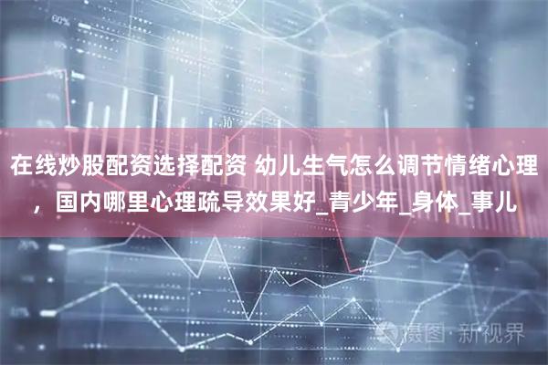 在线炒股配资选择配资 幼儿生气怎么调节情绪心理，国内哪里心理疏导效果好_青少年_身体_事儿