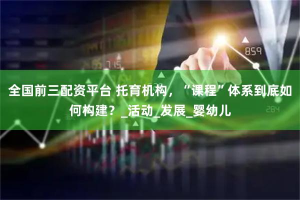 全国前三配资平台 托育机构，“课程”体系到底如何构建？_活动_发展_婴幼儿