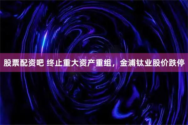 股票配资吧 终止重大资产重组，金浦钛业股价跌停