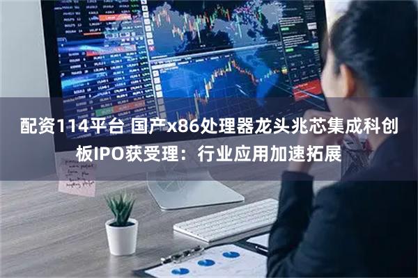 配资114平台 国产x86处理器龙头兆芯集成科创板IPO获受理：行业应用加速拓展