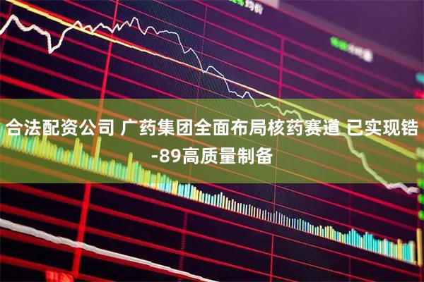 合法配资公司 广药集团全面布局核药赛道 已实现锆-89高质量制备