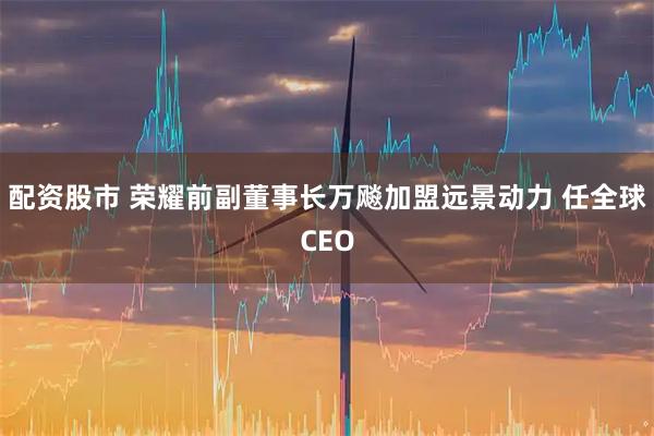 配资股市 荣耀前副董事长万飚加盟远景动力 任全球CEO