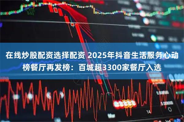 在线炒股配资选择配资 2025年抖音生活服务心动榜餐厅再发榜：百城超3300家餐厅入选
